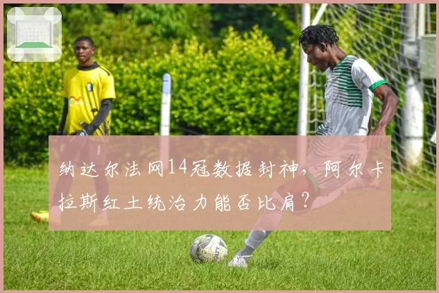 纳达尔法网14冠数据封神，阿尔卡拉斯红土统治力能否比肩？