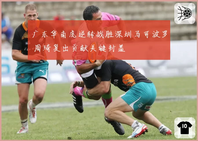 广东华南虎逆转战胜深圳马可波罗 周琦复出贡献关键封盖