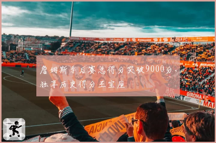 詹姆斯季后赛总得分突破9000分，独享历史得分王宝座