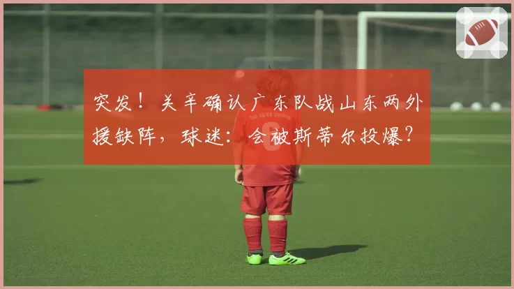 突发!关辛确认广东队战山东两外援缺阵,球迷:会被斯蒂尔投爆?