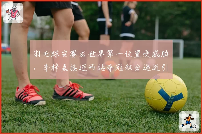 羽毛球安赛龙世界第一位置受威胁，李梓嘉接连两站夺冠积分逼近引热议
