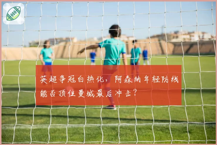 英超争冠白热化,阿森纳年轻防线能否顶住曼城最后冲击?