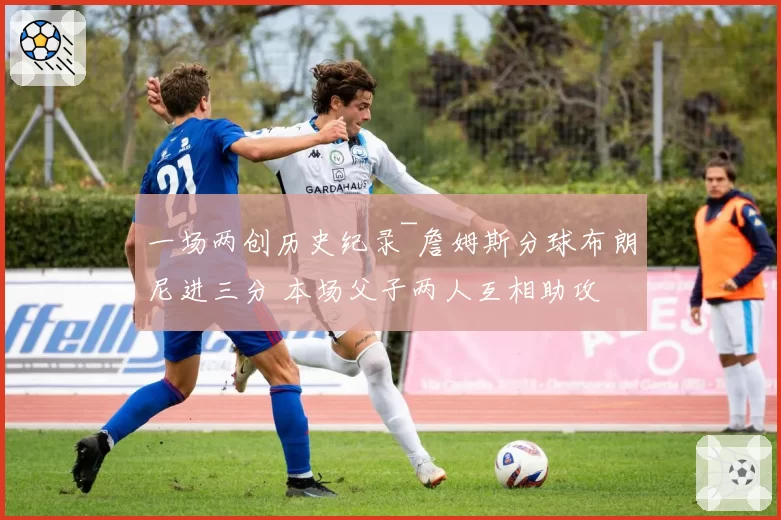 一场两创历史纪录~詹姆斯分球布朗尼进三分 本场父子两人互相助攻