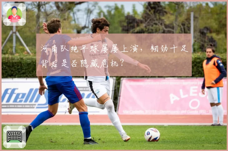 河南队绝平球屡屡上演，韧劲十足背后是否隐藏危机？