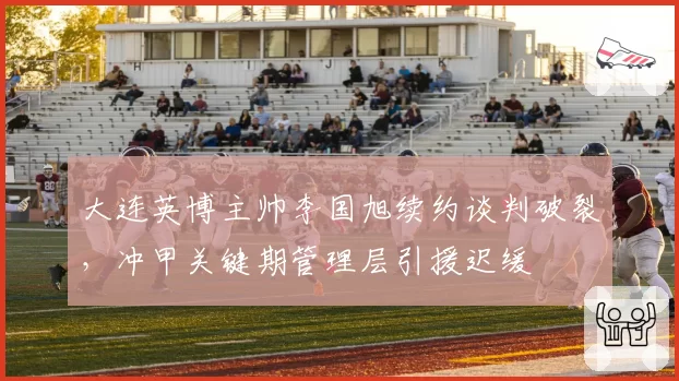 大连英博主帅李国旭续约谈判破裂,冲甲关键期管理层引援迟缓