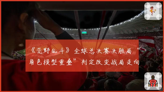《荒野乱斗》全球总决赛决胜局“角色模型重叠”判定改变战局走向