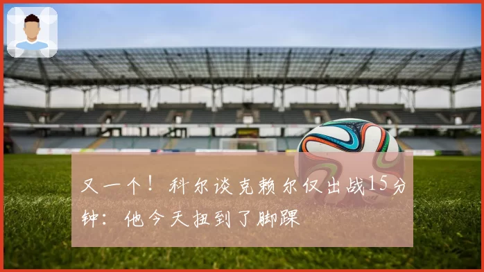 又一个！科尔谈克赖尔仅出战15分钟：他今天扭到了脚踝