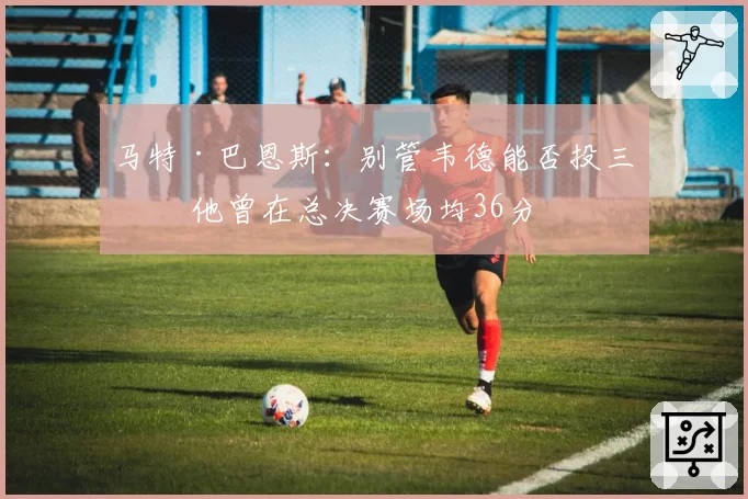 马特·巴恩斯:别管韦德能否投三分 他曾在总决赛场均36分