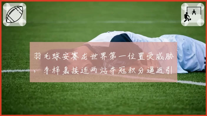 羽毛球安赛龙世界第一位置受威胁，李梓嘉接连两站夺冠积分逼近引热议