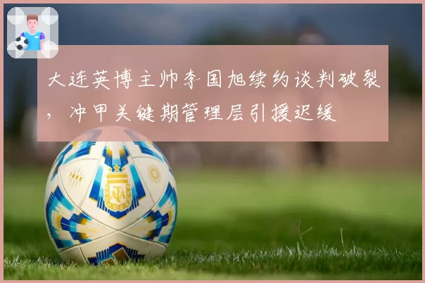 大连英博主帅李国旭续约谈判破裂,冲甲关键期管理层引援迟缓