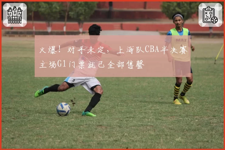 火爆！对手未定，上海队CBA半决赛主场G1门票就已全部售罄