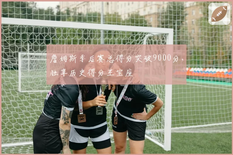 詹姆斯季后赛总得分突破9000分，独享历史得分王宝座