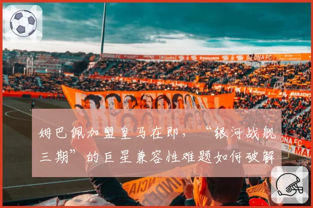 姆巴佩加盟皇马在即,“银河战舰三期”的巨星兼容性难题如何破解?