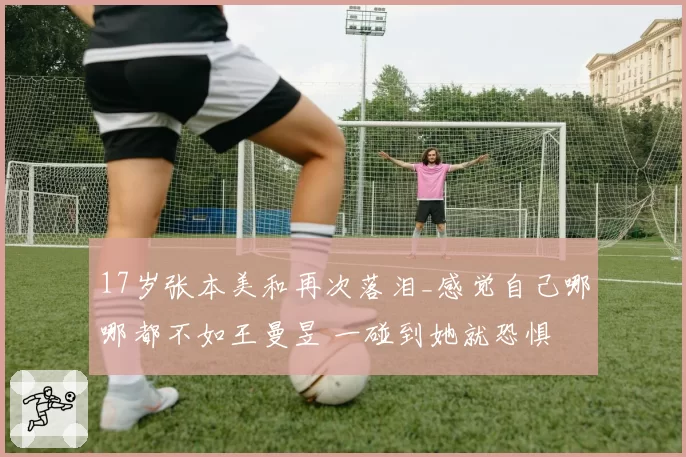 17岁张本美和再次落泪_感觉自己哪哪都不如王曼昱 一碰到她就恐惧