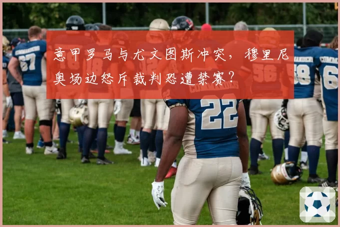 意甲罗马与尤文图斯冲突,穆里尼奥场边怒斥裁判恐遭禁赛?