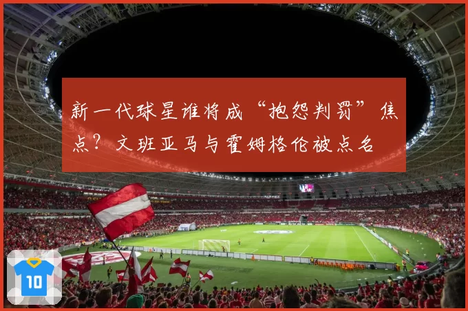 新一代球星谁将成“抱怨判罚”焦点?文班亚马与霍姆格伦被点名