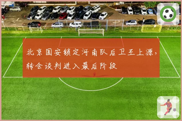 北京国安锁定河南队后卫王上源，转会谈判进入最后阶段