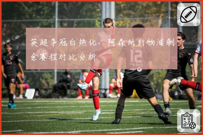 英超争冠白热化，阿森纳利物浦剩余赛程对比分析