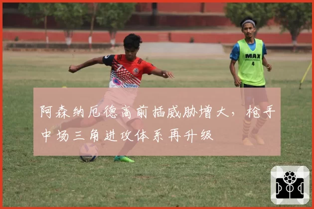 阿森纳厄德高前插威胁增大，枪手中场三角进攻体系再升级