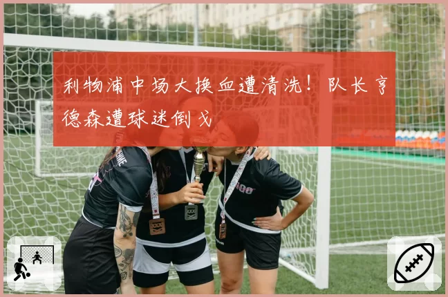 利物浦中场大换血遭清洗！队长亨德森遭球迷倒戈