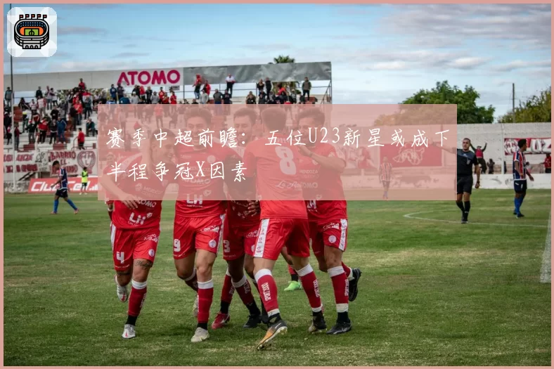 赛季中超前瞻：五位U23新星或成下半程争冠X因素