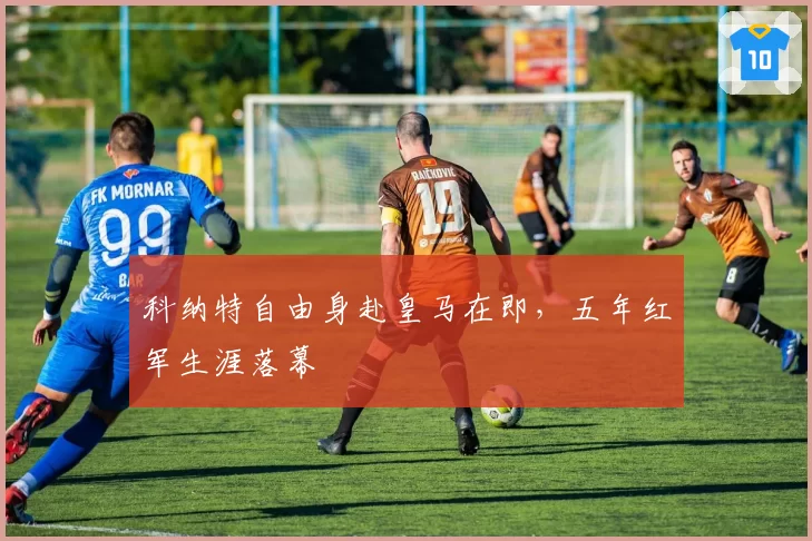 科纳特自由身赴皇马在即，五年红军生涯落幕