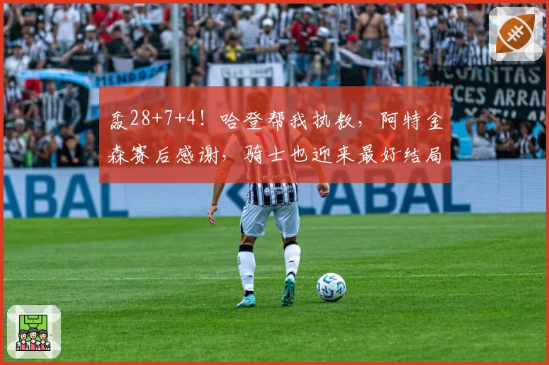 轰28+7+4!哈登帮我执教,阿特金森赛后感谢,骑士也迎来最好结局