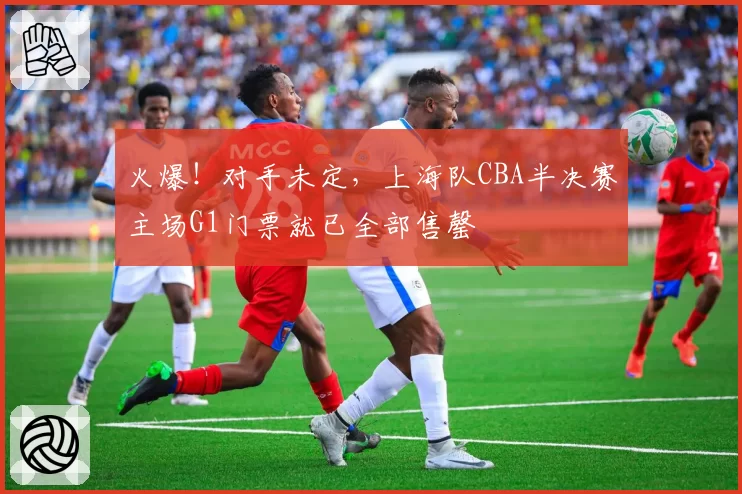 火爆！对手未定，上海队CBA半决赛主场G1门票就已全部售罄