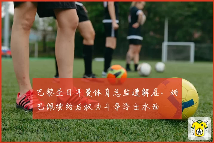 巴黎圣日耳曼体育总监遭解雇，姆巴佩续约后权力斗争浮出水面