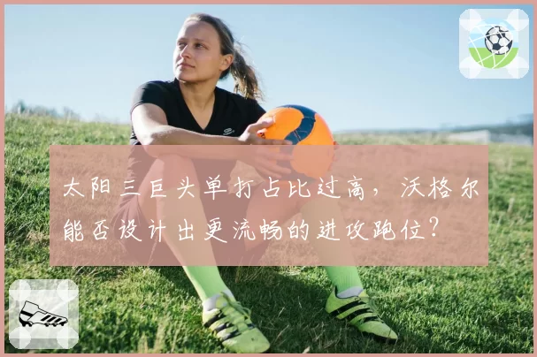 太阳三巨头单打占比过高,沃格尔能否设计出更流畅的进攻跑位?