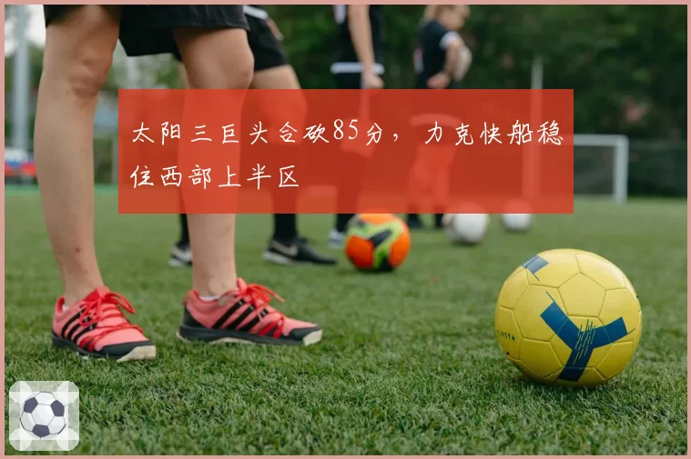 太阳三巨头合砍85分，力克快船稳住西部上半区