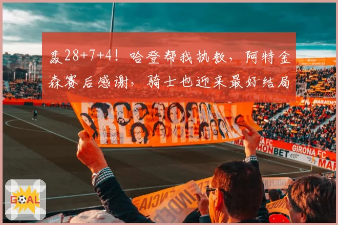 轰28+7+4!哈登帮我执教,阿特金森赛后感谢,骑士也迎来最好结局