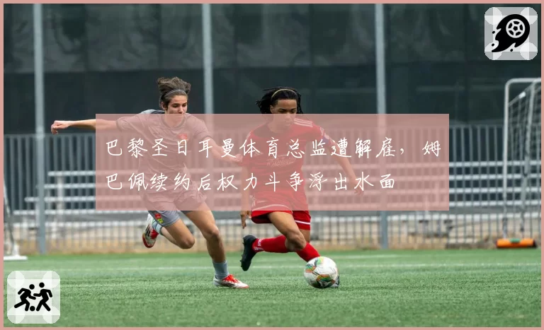 巴黎圣日耳曼体育总监遭解雇，姆巴佩续约后权力斗争浮出水面