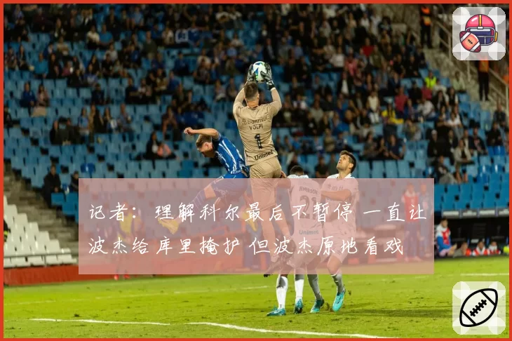 记者:理解科尔最后不暂停 一直让波杰给库里掩护 但波杰原地看戏