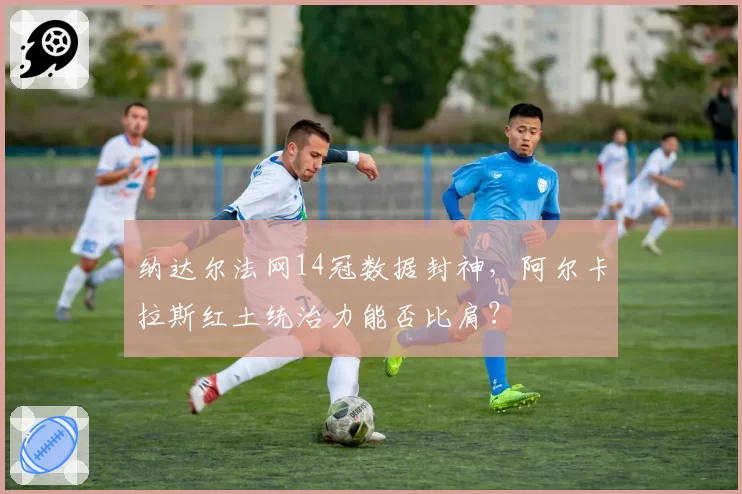 纳达尔法网14冠数据封神,阿尔卡拉斯红土统治力能否比肩?