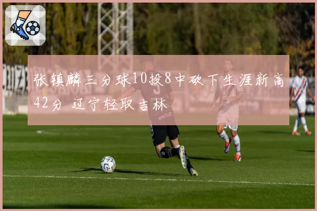 张镇麟三分球10投8中砍下生涯新高42分 辽宁轻取吉林