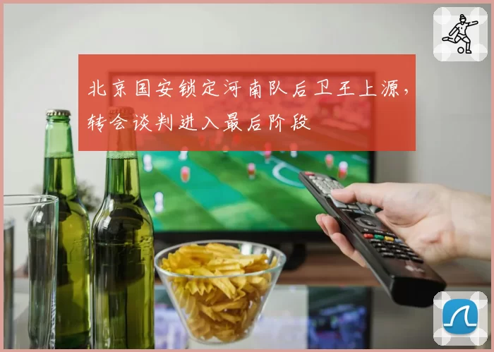 北京国安锁定河南队后卫王上源，转会谈判进入最后阶段