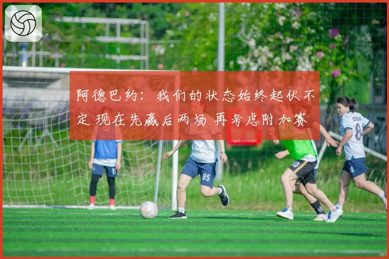 阿德巴约：我们的状态始终起伏不定 现在先赢后两场 再考虑附加赛