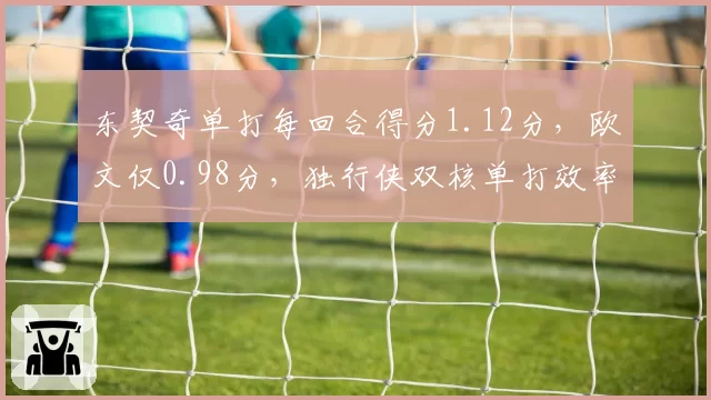 东契奇单打每回合得分1.12分，欧文仅0.98分，独行侠双核单打效率优劣分明