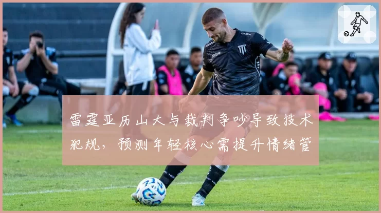 雷霆亚历山大与裁判争吵导致技术犯规，预测年轻核心需提升情绪管理以避免停赛