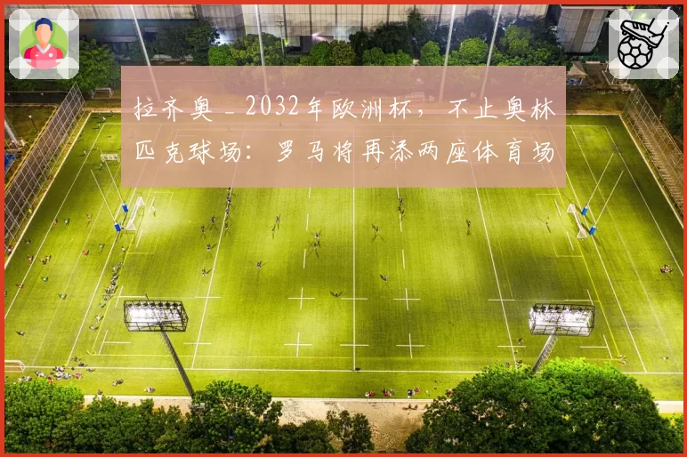拉齐奥 _ 2032年欧洲杯,不止奥林匹克球场:罗马将再添两座体育场?现状分析
