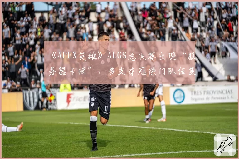 《APEX英雄》ALGS总决赛出现“服务器卡顿”，多支夺冠热门队伍集体申诉