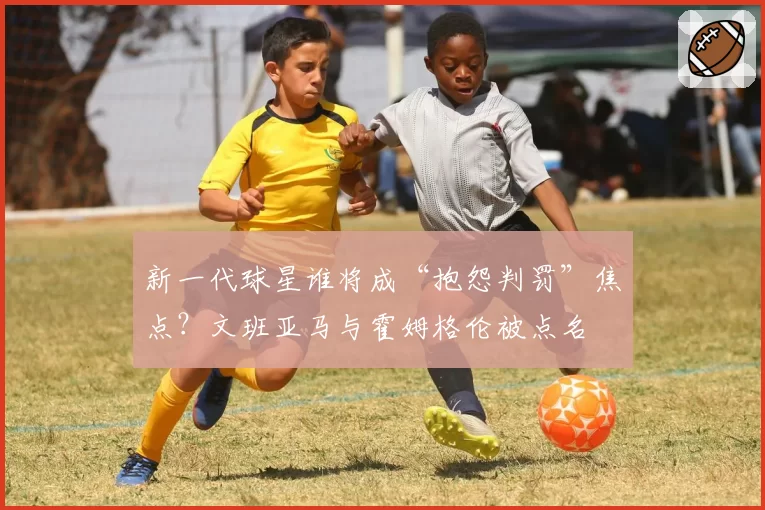 新一代球星谁将成“抱怨判罚”焦点?文班亚马与霍姆格伦被点名
