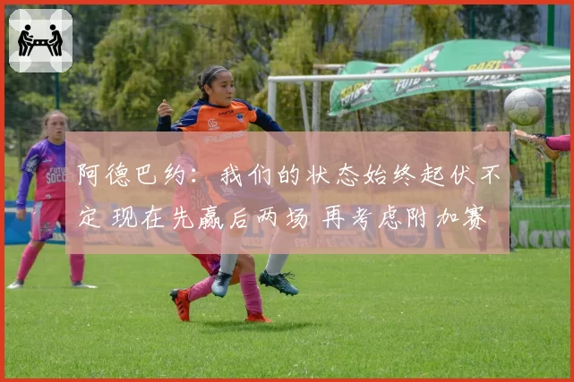 阿德巴约：我们的状态始终起伏不定 现在先赢后两场 再考虑附加赛