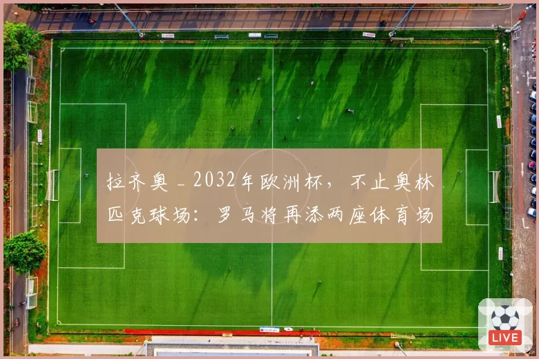 拉齐奥 _ 2032年欧洲杯,不止奥林匹克球场:罗马将再添两座体育场?现状分析