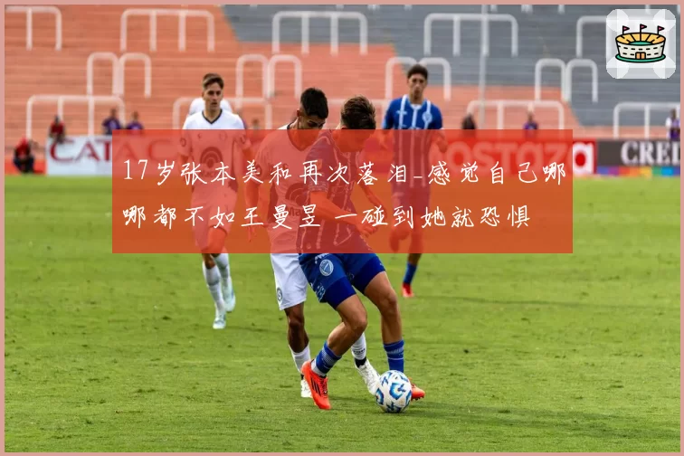 17岁张本美和再次落泪_感觉自己哪哪都不如王曼昱 一碰到她就恐惧
