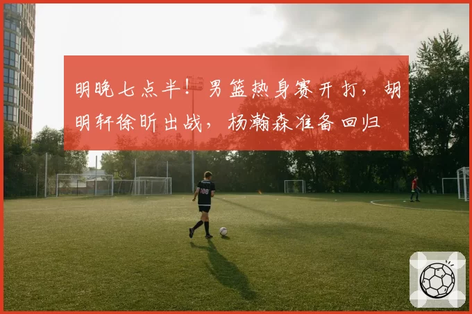 明晚七点半！男篮热身赛开打，胡明轩徐昕出战，杨瀚森准备回归