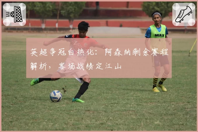 英超争冠白热化：阿森纳剩余赛程解析，客场战绩定江山