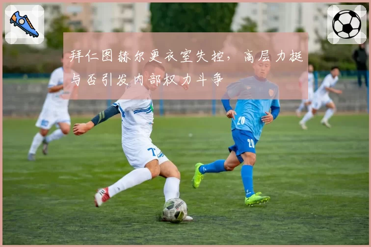 拜仁图赫尔更衣室失控,高层力挺与否引发内部权力斗争