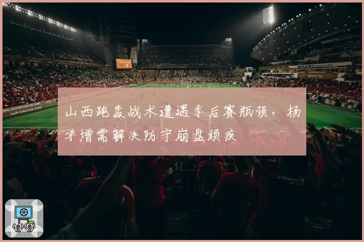 山西跑轰战术遭遇季后赛瓶颈，杨学增需解决防守崩盘顽疾